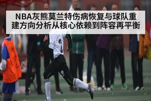 NBA灰熊莫兰特伤病恢复与球队重建方向分析从核心依赖到阵容再平衡